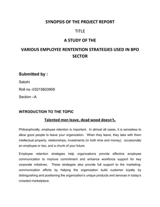 SYNOPSIS OF THE PROJECT REPORT
                                             TITLE
                                  A STUDY OF THE
 VARIOUS EMPLOYEE RENTENTION STRATEGIES USED IN BPO
                      SECTOR


Submitted by :
Sakshi

Roll no -03215603909

Section –A



INTRODUCTION TO THE TOPIC

                   Talented men leave, dead wood doesn't.

Philosophically, employee retention is important. In almost all cases, it is senseless to
allow good people to leave your organization. When they leave, they take with them
intellectual property, relationships, investments (in both time and money), occasionally
an employee or two, and a chunk of your future.

Employee     retention   strategies   help    organizations   provide   effective   employee
communication to improve commitment and enhance workforce support for key
corporate initiatives.   These strategies also provide full support to the marketing-
communication efforts by helping the organization build customer loyalty by
distinguishing and positioning the organization’s unique products and services in today’s
crowded marketplace.
 