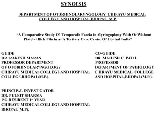 SYNOPSIS
DEPARTMENT OF OTORHINOLARYNGOLOGY CHIRAYU MEDICAL
COLLEGE AND HOSPITAL,BHOPAL, M.P.
“A Comparative Study Of Temporalis Fascia in Myringoplasty With Or Without
Platelat Rich Fibrin At A Tertiary Care Centre Of Central India”
GUIDE CO-GUIDE
DR. RAKESH MARAN DR. MAHESH C. PATIL
PROFESSOR DEPARTMENT PROFESSOR
OF OTORHINOLARYNGOLOGY DEPARTMENT OF PATHOLOGY
CHIRAYU MEDICAL COLLEGE AND HOSPITAL CHIRAYU MEDICAL COLLEGE
COLLEGE,BHOPAL(M.P.). AND HOSPITAL,BHOPAL(M.P.).
PRINCIPAL INVESTIGATOR
DR. PULKIT SHARMA
P.G RESIDENT 1st YEAR
CHIRAYU MEDICAL COLLEGE AND HOSPITAL
BHOPAL (M.P).
 