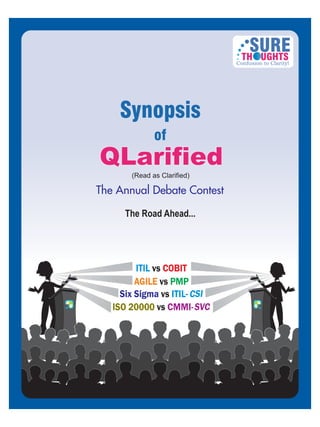 ISO 20000 vs CMMI-
CSISix Sigma vs ITIL-
vsAGILE PMP
ITIL vs COBIT
SVC
The Annual Debate Contest
SURETH UGHTS
Confusion to Clarity!
(Read as Clarified)
The Road Ahead...
Synopsis
of
QLarifiedQLarified
 