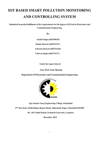 i
IOT BASED SMART POLLUTION MONITORING
AND CONTROLLING SYSTEM
Submitted in partial fulfillment of the requirements for the degree of B.Tech in Electronics and
Communication Engineering.
By:
Srishti Singh (1602700103)
Shakti Jaiswal (1602731127)
Utkarsh Jaiswal (1602731166)
Vishwas Singh (1602731177)
Under the supervision of
Asst. Prof. Uma Sharma
Department Of Electronics and Communication Engineering
Ajay Kumar Garg Engineering College, Ghaziabad
27th
Km Stone, Delhi-Hapur Bypass Road, Adhyatmik Nagar, Ghaziabad-201009
Dr. APJ Abdul Kalam Technical University, Lucknow
December 2019
 