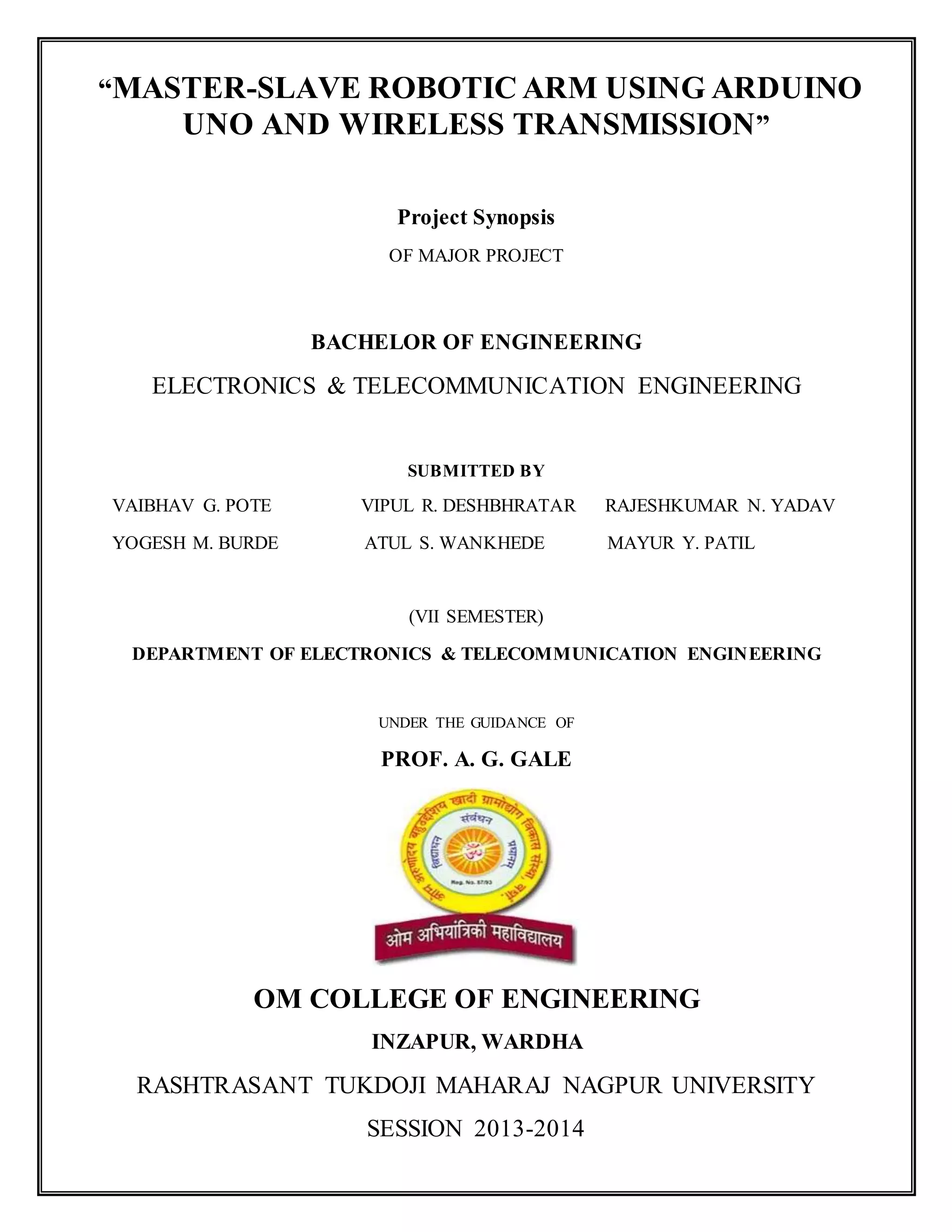 “MASTER-SLAVE ROBOTIC ARM USING ARDUINO
UNO AND WIRELESS TRANSMISSION”
Project Synopsis
OF MAJOR PROJECT
BACHELOR OF ENGINEERING
ELECTRONICS & TELECOMMUNICATION ENGINEERING
SUBMITTED BY
VAIBHAV G. POTE VIPUL R. DESHBHRATAR RAJESHKUMAR N. YADAV
YOGESH M. BURDE ATUL S. WANKHEDE MAYUR Y. PATIL
(VII SEMESTER)
DEPARTMENT OF ELECTRONICS & TELECOMMUNICATION ENGINEERING
UNDER THE GUIDANCE OF
PROF. A. G. GALE
OM COLLEGE OF ENGINEERING
INZAPUR, WARDHA
RASHTRASANT TUKDOJI MAHARAJ NAGPUR UNIVERSITY
SESSION 2013-2014
 
