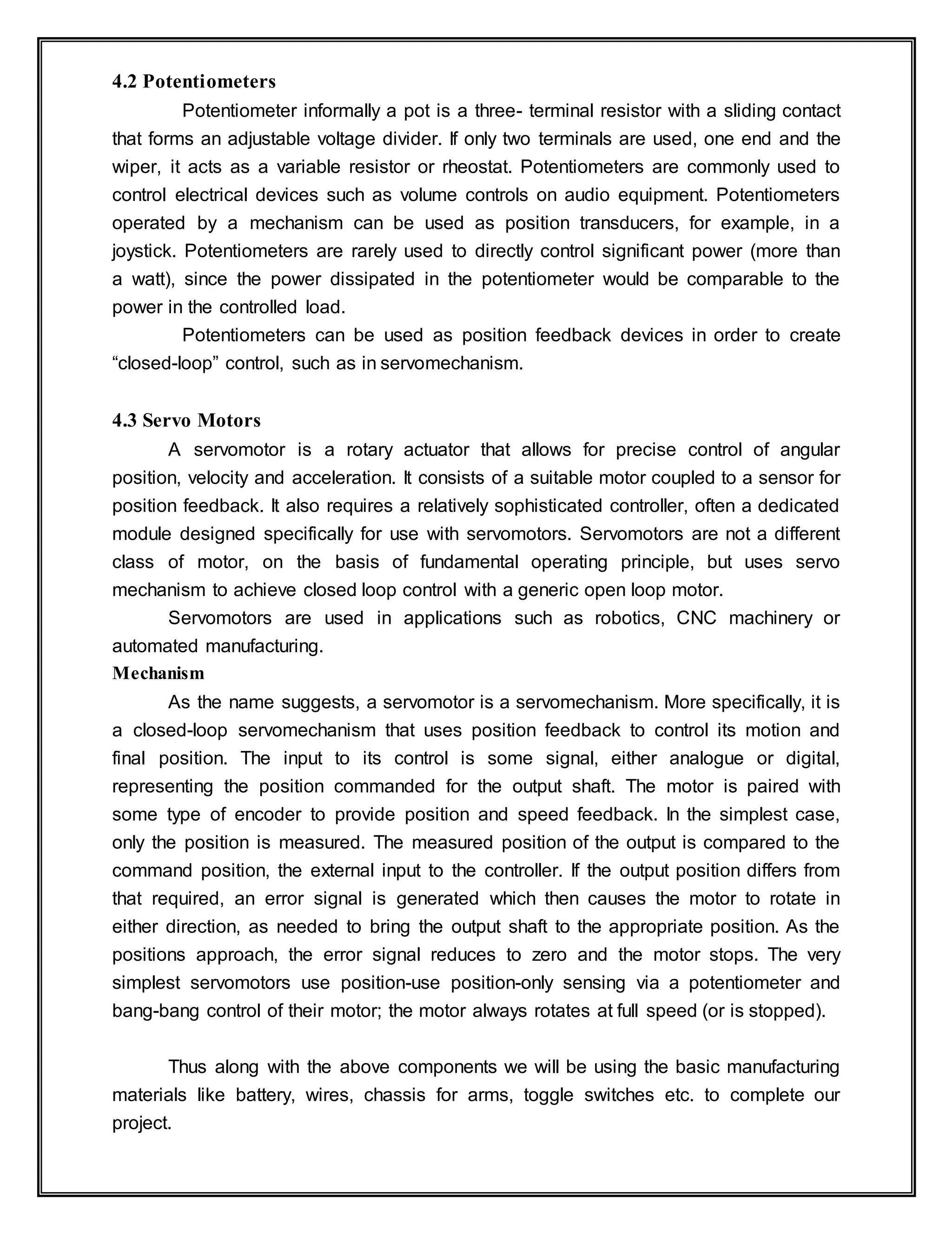 4.2 Potentiometers
Potentiometer informally a pot is a three- terminal resistor with a sliding contact
that forms an adjustable voltage divider. If only two terminals are used, one end and the
wiper, it acts as a variable resistor or rheostat. Potentiometers are commonly used to
control electrical devices such as volume controls on audio equipment. Potentiometers
operated by a mechanism can be used as position transducers, for example, in a
joystick. Potentiometers are rarely used to directly control significant power (more than
a watt), since the power dissipated in the potentiometer would be comparable to the
power in the controlled load.
Potentiometers can be used as position feedback devices in order to create
“closed-loop” control, such as in servomechanism.
4.3 Servo Motors
A servomotor is a rotary actuator that allows for precise control of angular
position, velocity and acceleration. It consists of a suitable motor coupled to a sensor for
position feedback. It also requires a relatively sophisticated controller, often a dedicated
module designed specifically for use with servomotors. Servomotors are not a different
class of motor, on the basis of fundamental operating principle, but uses servo
mechanism to achieve closed loop control with a generic open loop motor.
Servomotors are used in applications such as robotics, CNC machinery or
automated manufacturing.
Mechanism
As the name suggests, a servomotor is a servomechanism. More specifically, it is
a closed-loop servomechanism that uses position feedback to control its motion and
final position. The input to its control is some signal, either analogue or digital,
representing the position commanded for the output shaft. The motor is paired with
some type of encoder to provide position and speed feedback. In the simplest case,
only the position is measured. The measured position of the output is compared to the
command position, the external input to the controller. If the output position differs from
that required, an error signal is generated which then causes the motor to rotate in
either direction, as needed to bring the output shaft to the appropriate position. As the
positions approach, the error signal reduces to zero and the motor stops. The very
simplest servomotors use position-use position-only sensing via a potentiometer and
bang-bang control of their motor; the motor always rotates at full speed (or is stopped).
Thus along with the above components we will be using the basic manufacturing
materials like battery, wires, chassis for arms, toggle switches etc. to complete our
project.
 
