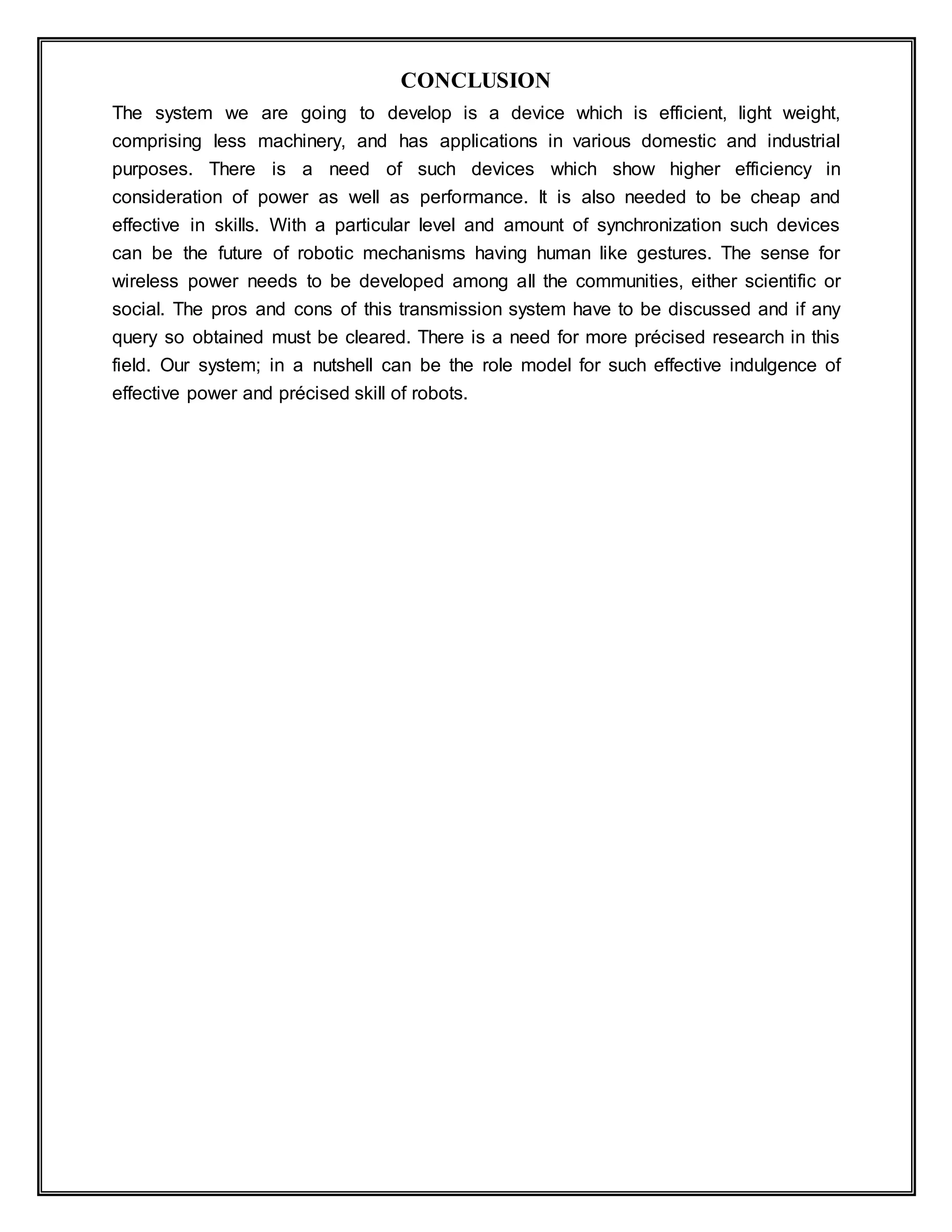 CONCLUSION
The system we are going to develop is a device which is efficient, light weight,
comprising less machinery, and has applications in various domestic and industrial
purposes. There is a need of such devices which show higher efficiency in
consideration of power as well as performance. It is also needed to be cheap and
effective in skills. With a particular level and amount of synchronization such devices
can be the future of robotic mechanisms having human like gestures. The sense for
wireless power needs to be developed among all the communities, either scientific or
social. The pros and cons of this transmission system have to be discussed and if any
query so obtained must be cleared. There is a need for more précised research in this
field. Our system; in a nutshell can be the role model for such effective indulgence of
effective power and précised skill of robots.
 