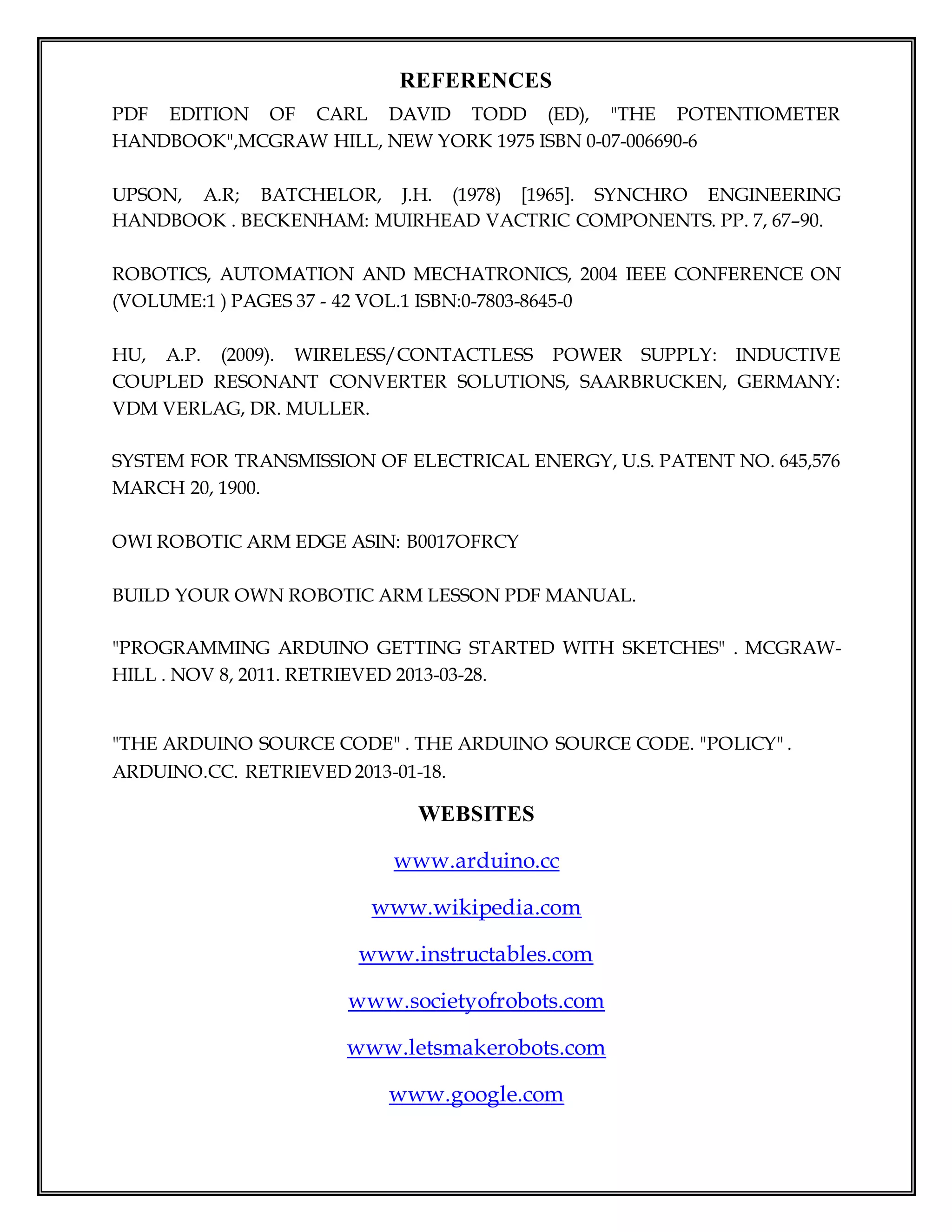 REFERENCES
PDF EDITION OF CARL DAVID TODD (ED), "THE POTENTIOMETER
HANDBOOK",MCGRAW HILL, NEW YORK 1975 ISBN 0-07-006690-6
UPSON, A.R; BATCHELOR, J.H. (1978) [1965]. SYNCHRO ENGINEERING
HANDBOOK . BECKENHAM: MUIRHEAD VACTRIC COMPONENTS. PP. 7, 67–90.
ROBOTICS, AUTOMATION AND MECHATRONICS, 2004 IEEE CONFERENCE ON
(VOLUME:1 ) PAGES 37 - 42 VOL.1 ISBN:0-7803-8645-0
HU, A.P. (2009). WIRELESS/CONTACTLESS POWER SUPPLY: INDUCTIVE
COUPLED RESONANT CONVERTER SOLUTIONS, SAARBRUCKEN, GERMANY:
VDM VERLAG, DR. MULLER.
SYSTEM FOR TRANSMISSION OF ELECTRICAL ENERGY, U.S. PATENT NO. 645,576
MARCH 20, 1900.
OWI ROBOTIC ARM EDGE ASIN: B0017OFRCY
BUILD YOUR OWN ROBOTIC ARM LESSON PDF MANUAL.
"PROGRAMMING ARDUINO GETTING STARTED WITH SKETCHES" . MCGRAW-
HILL . NOV 8, 2011. RETRIEVED 2013-03-28.
"THE ARDUINO SOURCE CODE" . THE ARDUINO SOURCE CODE. "POLICY" .
ARDUINO.CC. RETRIEVED 2013-01-18.
WEBSITES
www.arduino.cc
www.wikipedia.com
www.instructables.com
www.societyofrobots.com
www.letsmakerobots.com
www.google.com
 