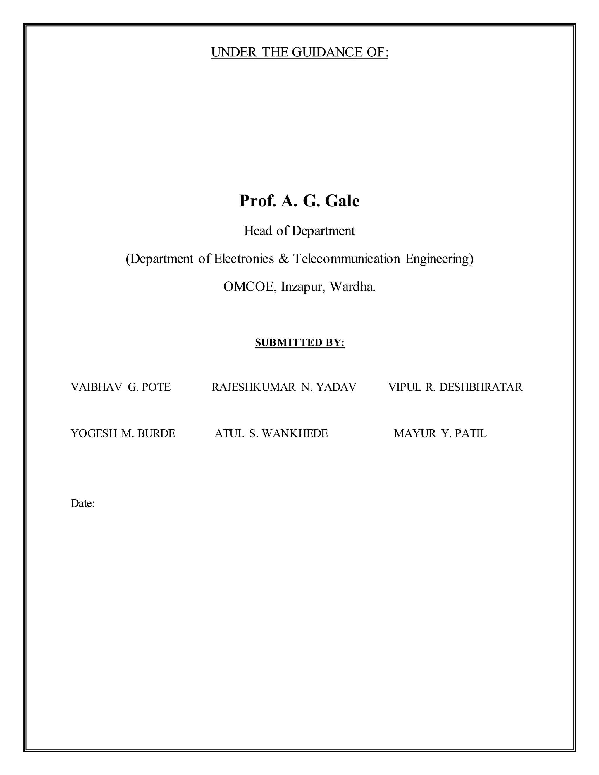 UNDER THE GUIDANCE OF:
Prof. A. G. Gale
Head of Department
(Department of Electronics & Telecommunication Engineering)
OMCOE, Inzapur, Wardha.
SUBMITTED BY:
VAIBHAV G. POTE RAJESHKUMAR N. YADAV VIPUL R. DESHBHRATAR
YOGESH M. BURDE ATUL S. WANKHEDE MAYUR Y. PATIL
Date:
 