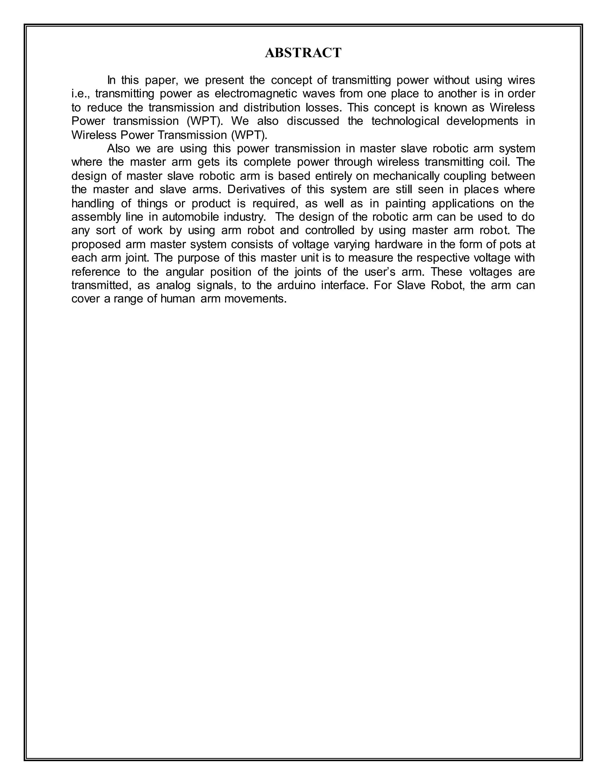 ABSTRACT
In this paper, we present the concept of transmitting power without using wires
i.e., transmitting power as electromagnetic waves from one place to another is in order
to reduce the transmission and distribution losses. This concept is known as Wireless
Power transmission (WPT). We also discussed the technological developments in
Wireless Power Transmission (WPT).
Also we are using this power transmission in master slave robotic arm system
where the master arm gets its complete power through wireless transmitting coil. The
design of master slave robotic arm is based entirely on mechanically coupling between
the master and slave arms. Derivatives of this system are still seen in places where
handling of things or product is required, as well as in painting applications on the
assembly line in automobile industry. The design of the robotic arm can be used to do
any sort of work by using arm robot and controlled by using master arm robot. The
proposed arm master system consists of voltage varying hardware in the form of pots at
each arm joint. The purpose of this master unit is to measure the respective voltage with
reference to the angular position of the joints of the user’s arm. These voltages are
transmitted, as analog signals, to the arduino interface. For Slave Robot, the arm can
cover a range of human arm movements.
 