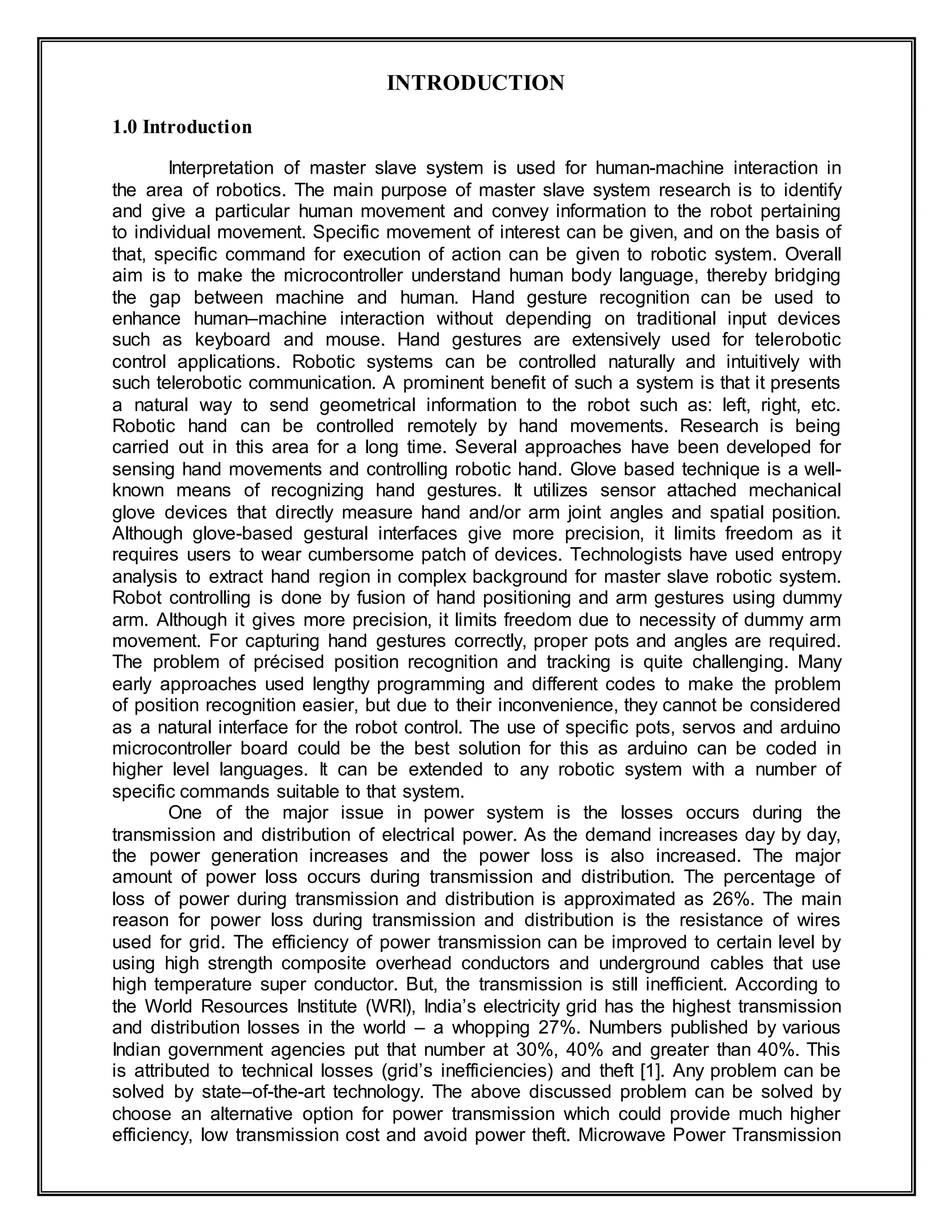 INTRODUCTION
1.0 Introduction
Interpretation of master slave system is used for human-machine interaction in
the area of robotics. The main purpose of master slave system research is to identify
and give a particular human movement and convey information to the robot pertaining
to individual movement. Specific movement of interest can be given, and on the basis of
that, specific command for execution of action can be given to robotic system. Overall
aim is to make the microcontroller understand human body language, thereby bridging
the gap between machine and human. Hand gesture recognition can be used to
enhance human–machine interaction without depending on traditional input devices
such as keyboard and mouse. Hand gestures are extensively used for telerobotic
control applications. Robotic systems can be controlled naturally and intuitively with
such telerobotic communication. A prominent benefit of such a system is that it presents
a natural way to send geometrical information to the robot such as: left, right, etc.
Robotic hand can be controlled remotely by hand movements. Research is being
carried out in this area for a long time. Several approaches have been developed for
sensing hand movements and controlling robotic hand. Glove based technique is a well-
known means of recognizing hand gestures. It utilizes sensor attached mechanical
glove devices that directly measure hand and/or arm joint angles and spatial position.
Although glove-based gestural interfaces give more precision, it limits freedom as it
requires users to wear cumbersome patch of devices. Technologists have used entropy
analysis to extract hand region in complex background for master slave robotic system.
Robot controlling is done by fusion of hand positioning and arm gestures using dummy
arm. Although it gives more precision, it limits freedom due to necessity of dummy arm
movement. For capturing hand gestures correctly, proper pots and angles are required.
The problem of précised position recognition and tracking is quite challenging. Many
early approaches used lengthy programming and different codes to make the problem
of position recognition easier, but due to their inconvenience, they cannot be considered
as a natural interface for the robot control. The use of specific pots, servos and arduino
microcontroller board could be the best solution for this as arduino can be coded in
higher level languages. It can be extended to any robotic system with a number of
specific commands suitable to that system.
One of the major issue in power system is the losses occurs during the
transmission and distribution of electrical power. As the demand increases day by day,
the power generation increases and the power loss is also increased. The major
amount of power loss occurs during transmission and distribution. The percentage of
loss of power during transmission and distribution is approximated as 26%. The main
reason for power loss during transmission and distribution is the resistance of wires
used for grid. The efficiency of power transmission can be improved to certain level by
using high strength composite overhead conductors and underground cables that use
high temperature super conductor. But, the transmission is still inefficient. According to
the World Resources Institute (WRI), India’s electricity grid has the highest transmission
and distribution losses in the world – a whopping 27%. Numbers published by various
Indian government agencies put that number at 30%, 40% and greater than 40%. This
is attributed to technical losses (grid’s inefficiencies) and theft [1]. Any problem can be
solved by state–of-the-art technology. The above discussed problem can be solved by
choose an alternative option for power transmission which could provide much higher
efficiency, low transmission cost and avoid power theft. Microwave Power Transmission
 