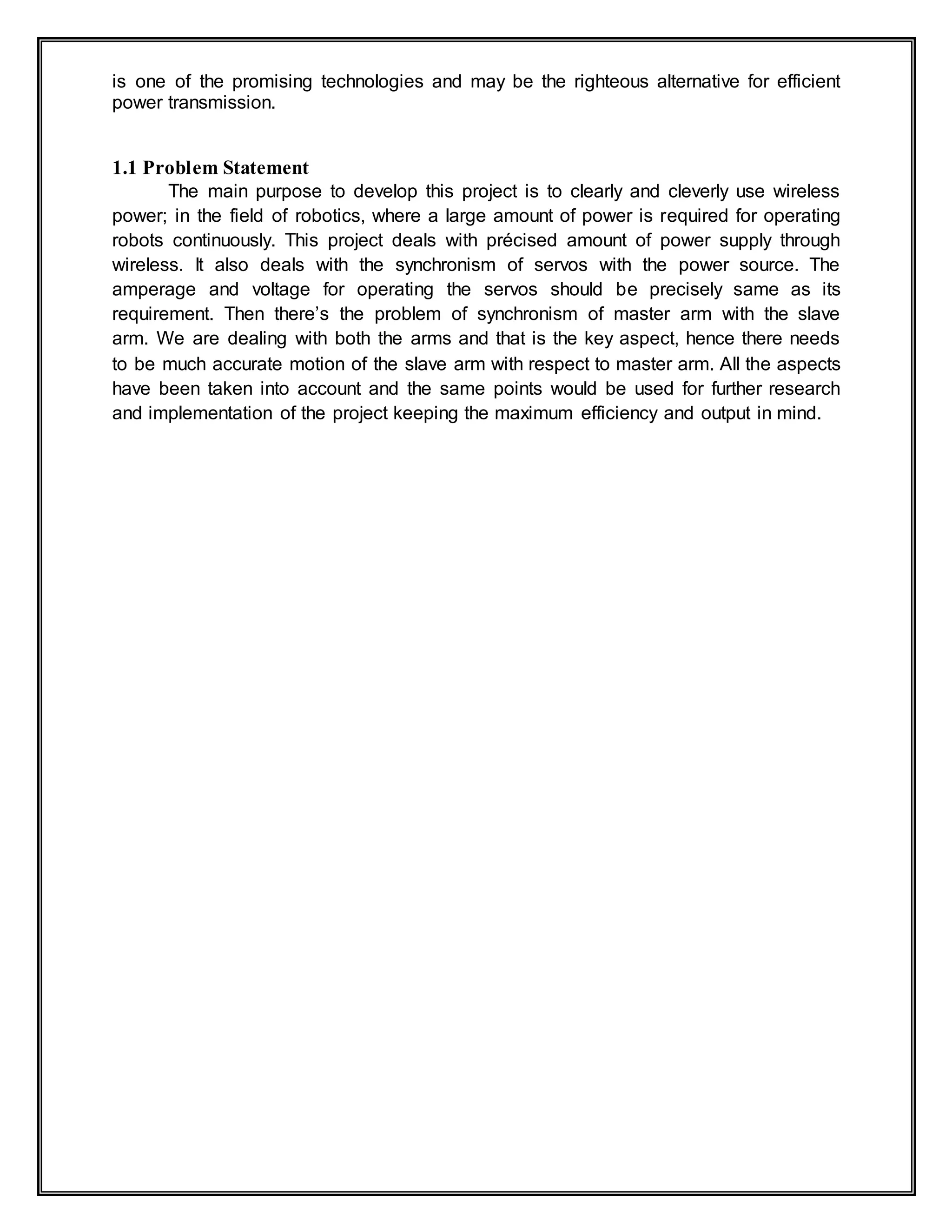is one of the promising technologies and may be the righteous alternative for efficient
power transmission.
1.1 Problem Statement
The main purpose to develop this project is to clearly and cleverly use wireless
power; in the field of robotics, where a large amount of power is required for operating
robots continuously. This project deals with précised amount of power supply through
wireless. It also deals with the synchronism of servos with the power source. The
amperage and voltage for operating the servos should be precisely same as its
requirement. Then there’s the problem of synchronism of master arm with the slave
arm. We are dealing with both the arms and that is the key aspect, hence there needs
to be much accurate motion of the slave arm with respect to master arm. All the aspects
have been taken into account and the same points would be used for further research
and implementation of the project keeping the maximum efficiency and output in mind.
 