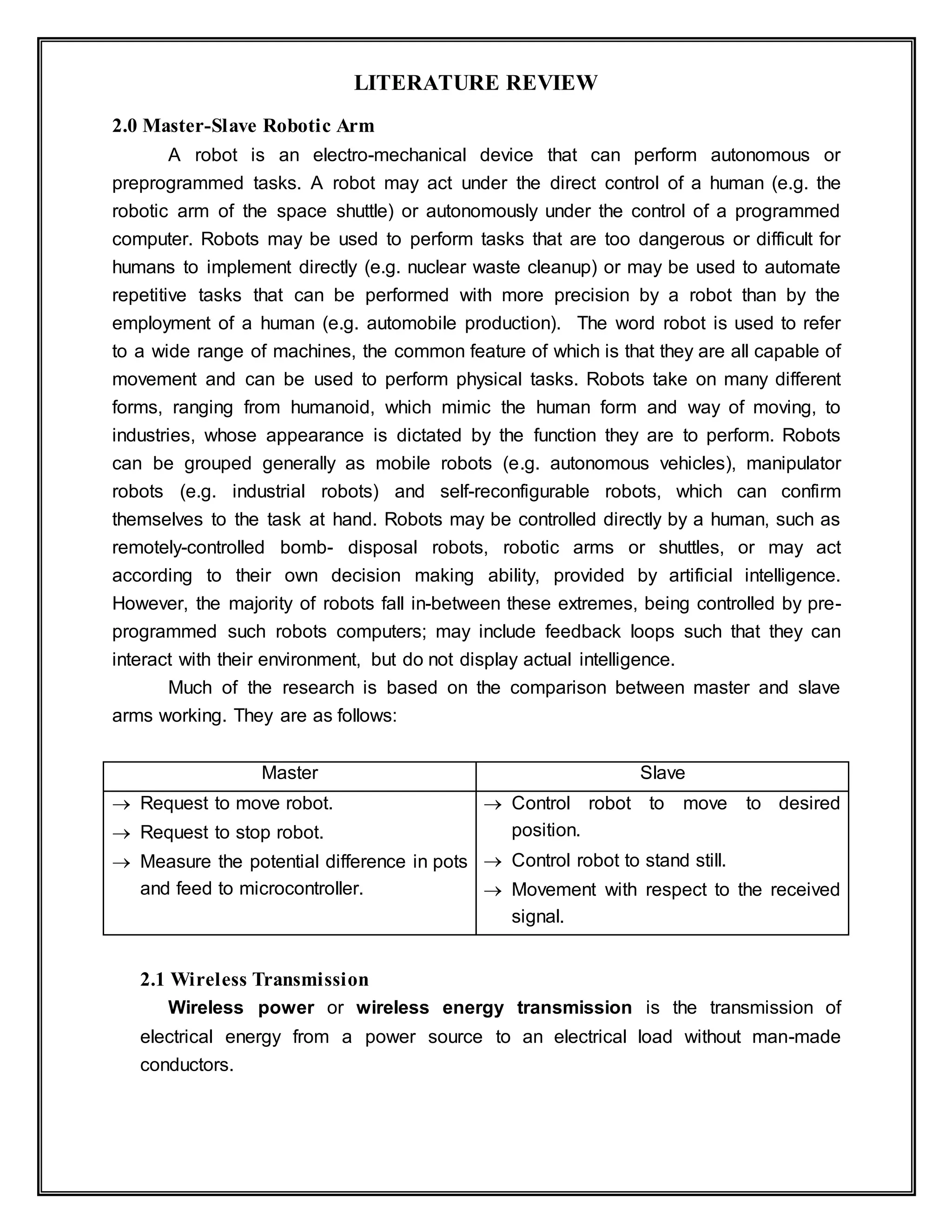 LITERATURE REVIEW
2.0 Master-Slave Robotic Arm
A robot is an electro-mechanical device that can perform autonomous or
preprogrammed tasks. A robot may act under the direct control of a human (e.g. the
robotic arm of the space shuttle) or autonomously under the control of a programmed
computer. Robots may be used to perform tasks that are too dangerous or difficult for
humans to implement directly (e.g. nuclear waste cleanup) or may be used to automate
repetitive tasks that can be performed with more precision by a robot than by the
employment of a human (e.g. automobile production). The word robot is used to refer
to a wide range of machines, the common feature of which is that they are all capable of
movement and can be used to perform physical tasks. Robots take on many different
forms, ranging from humanoid, which mimic the human form and way of moving, to
industries, whose appearance is dictated by the function they are to perform. Robots
can be grouped generally as mobile robots (e.g. autonomous vehicles), manipulator
robots (e.g. industrial robots) and self-reconfigurable robots, which can confirm
themselves to the task at hand. Robots may be controlled directly by a human, such as
remotely-controlled bomb- disposal robots, robotic arms or shuttles, or may act
according to their own decision making ability, provided by artificial intelligence.
However, the majority of robots fall in-between these extremes, being controlled by pre-
programmed such robots computers; may include feedback loops such that they can
interact with their environment, but do not display actual intelligence.
Much of the research is based on the comparison between master and slave
arms working. They are as follows:
Master Slave
 Request to move robot.
 Request to stop robot.
 Measure the potential difference in pots
and feed to microcontroller.
 Control robot to move to desired
position.
 Control robot to stand still.
 Movement with respect to the received
signal.
2.1 Wireless Transmission
Wireless power or wireless energy transmission is the transmission of
electrical energy from a power source to an electrical load without man-made
conductors.
 