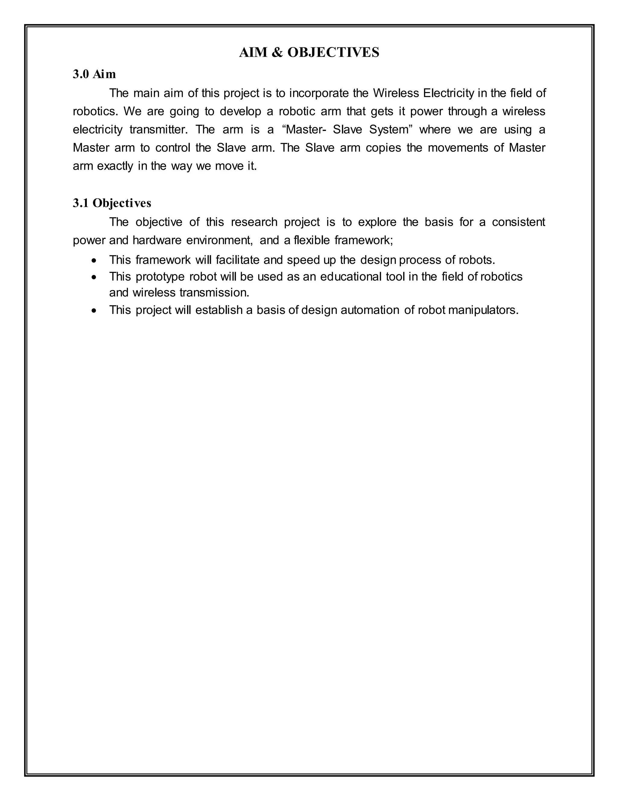 AIM & OBJECTIVES
3.0 Aim
The main aim of this project is to incorporate the Wireless Electricity in the field of
robotics. We are going to develop a robotic arm that gets it power through a wireless
electricity transmitter. The arm is a “Master- Slave System” where we are using a
Master arm to control the Slave arm. The Slave arm copies the movements of Master
arm exactly in the way we move it.
3.1 Objectives
The objective of this research project is to explore the basis for a consistent
power and hardware environment, and a flexible framework;
 This framework will facilitate and speed up the design process of robots.
 This prototype robot will be used as an educational tool in the field of robotics
and wireless transmission.
 This project will establish a basis of design automation of robot manipulators.
 