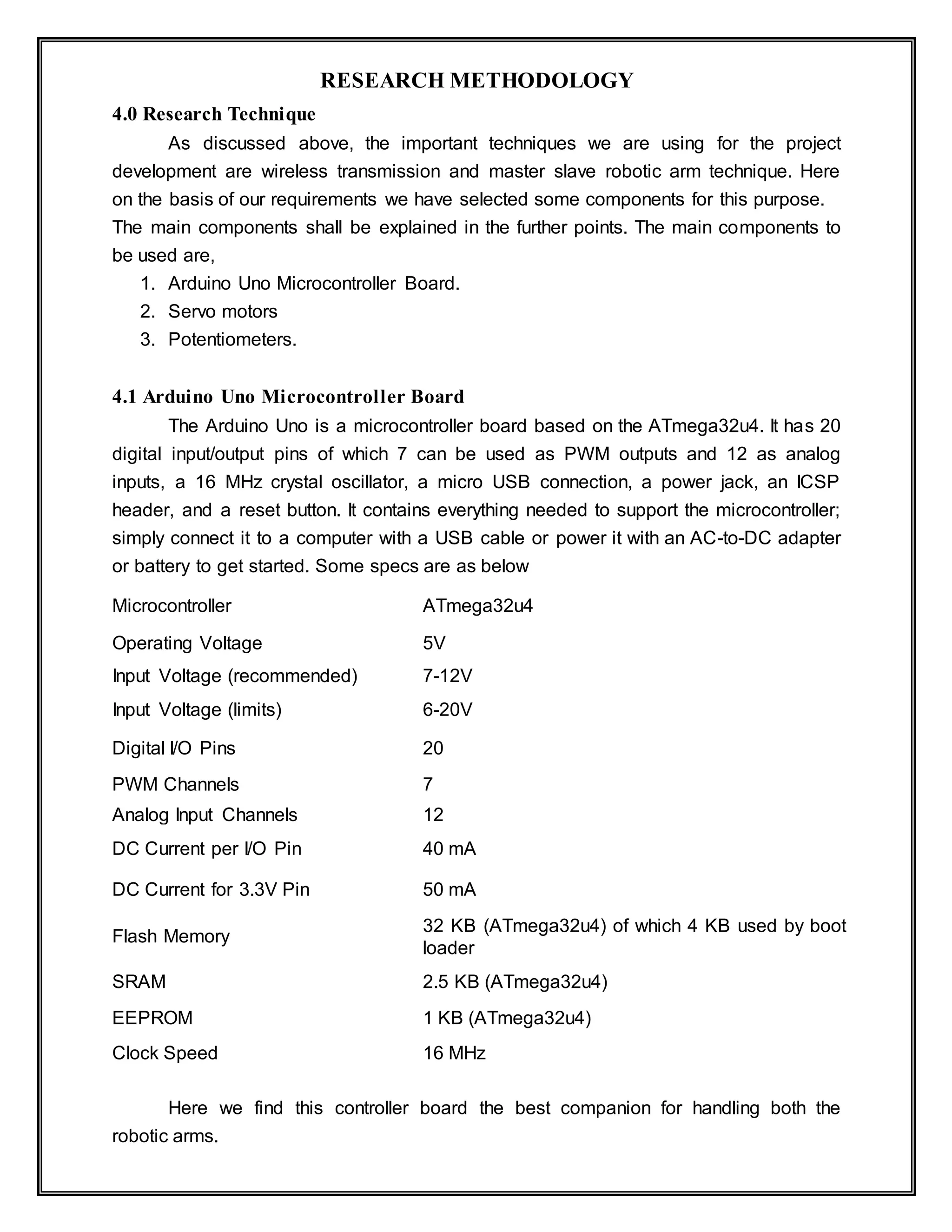 RESEARCH METHODOLOGY
4.0 Research Technique
As discussed above, the important techniques we are using for the project
development are wireless transmission and master slave robotic arm technique. Here
on the basis of our requirements we have selected some components for this purpose.
The main components shall be explained in the further points. The main components to
be used are,
1. Arduino Uno Microcontroller Board.
2. Servo motors
3. Potentiometers.
4.1 Arduino Uno Microcontroller Board
The Arduino Uno is a microcontroller board based on the ATmega32u4. It has 20
digital input/output pins of which 7 can be used as PWM outputs and 12 as analog
inputs, a 16 MHz crystal oscillator, a micro USB connection, a power jack, an ICSP
header, and a reset button. It contains everything needed to support the microcontroller;
simply connect it to a computer with a USB cable or power it with an AC-to-DC adapter
or battery to get started. Some specs are as below
Microcontroller ATmega32u4
Operating Voltage 5V
Input Voltage (recommended) 7-12V
Input Voltage (limits) 6-20V
Digital I/O Pins 20
PWM Channels 7
Analog Input Channels 12
DC Current per I/O Pin 40 mA
DC Current for 3.3V Pin 50 mA
Flash Memory
32 KB (ATmega32u4) of which 4 KB used by boot
loader
SRAM 2.5 KB (ATmega32u4)
EEPROM 1 KB (ATmega32u4)
Clock Speed 16 MHz
Here we find this controller board the best companion for handling both the
robotic arms.
 