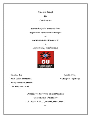 1
Synopsis Report
On
Can Crusher
Submitted in partial fulfillment of the
Requirements for the award of the degree
Of
BACHELORS OF ENGINEERING
In
MECHANICAL ENGINEERING
Submitted By:- Submitted To:_
Ankit Kumar (14BME8011) Mr. Harpreet singh Gorya
Akshay kumar(14BME8004)
Lalit Soni(14BME8036)
UNIVERSITY INSTITUTE OF ENGINEERING
CHANDIGARH UNIVERSITY
GHARUAN, MOHALI, PUNJAB, INDIA-140413
2017
 