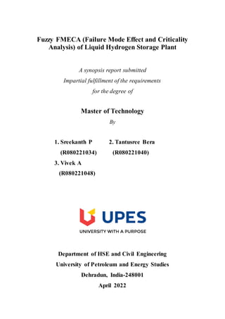 Fuzzy FMECA (Failure Mode Effect and Criticality
Analysis) of Liquid Hydrogen Storage Plant
A synopsis report submitted
Impartial fulfillment of the requirements
for the degree of
Master of Technology
By
1. Sreekanth P 2. Tantusree Bera
(R080221034) (R080221040)
3. Vivek A
(R080221048)
Department of HSE and Civil Engineering
University of Petroleum and Energy Studies
Dehradun, India-248001
April 2022
 