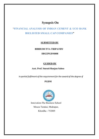 Synopsis On
“FINANCIAL ANALYSIS OF INDIAN CEMENT & UCO BANK
BSELISTED SMALL CAP COMPANIES”
SUBMITTED BY
BIBHUDUTTA TRIPATHY
IBS22PGDM008
GUIDED BY
Asst. Prof. Smruti Ranjan Sahoo
In partial fulfilment of the requirement for the award of the degree o
f
PGDM
Innovation-The Business School
Mouza Tarakai, Muktapur,
Khordha - 752005
 
