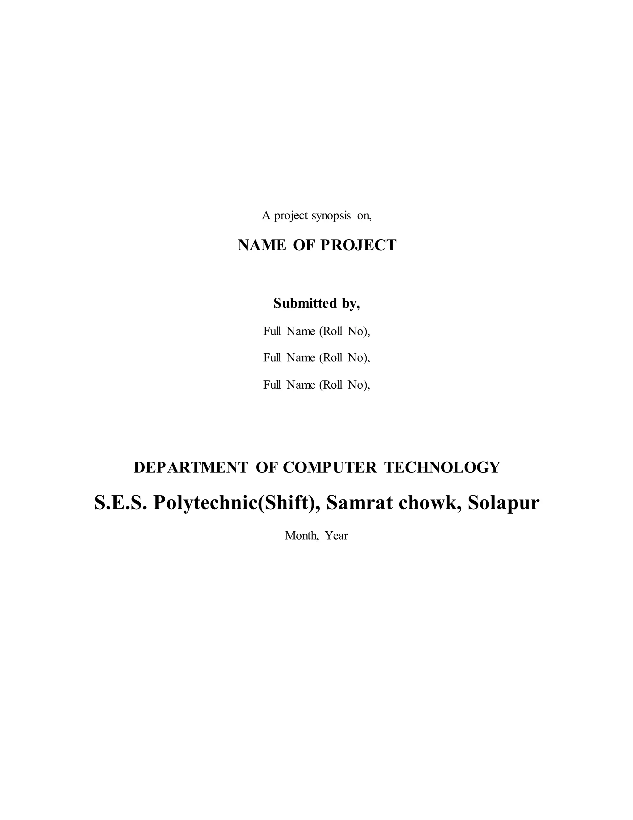 A project synopsis on,
NAME OF PROJECT
Submitted by,
Full Name (Roll No),
Full Name (Roll No),
Full Name (Roll No),
DEPARTMENT OF COMPUTER TECHNOLOGY
S.E.S. Polytechnic(Shift), Samrat chowk, Solapur
Month, Year