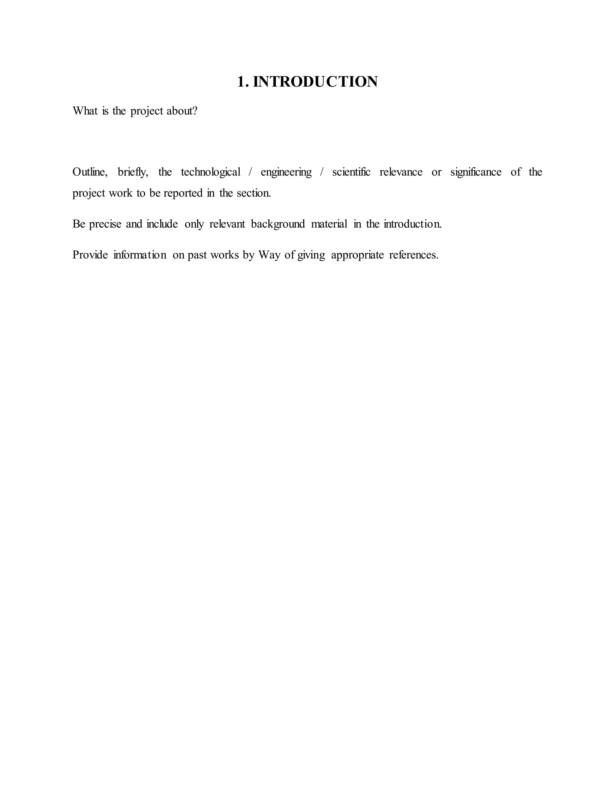 1. INTRODUCTION
What is the project about?
Outline, briefly, the technological / engineering / scientific relevance or significance of the
project work to be reported in the section.
Be precise and include only relevant background material in the introduction.
Provide information on past works by Way of giving appropriate references.