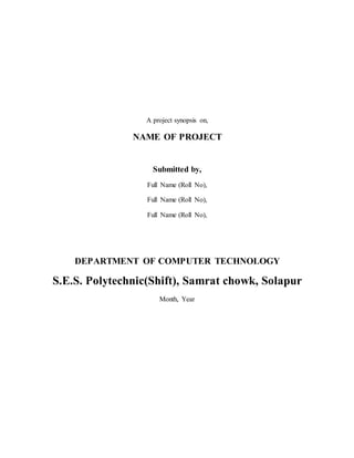 A project synopsis on,
NAME OF PROJECT
Submitted by,
Full Name (Roll No),
Full Name (Roll No),
Full Name (Roll No),
DEPARTMENT OF COMPUTER TECHNOLOGY
S.E.S. Polytechnic(Shift), Samrat chowk, Solapur
Month, Year
 