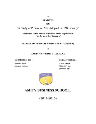 A
SYNOPSIS
ON
“A Study of Promotion Mix Adopted in B2B Industry”
Submitted in the partial fulfillment of the requirement
For the award of degree of
MASTER OF BUSINESS ADMINISTRATION (MBA)
To
AMITY UNIVERSITY HARYANA
SUBMITTED TO: - SUBMITTED BY:-
Ms. Geeta Ravish Chirag Mangla
Assistance Professor MBA-G (4th
sem.)
(A50001914025)
AMITY BUSINESS SCHOOL,
(2014-2016)
 