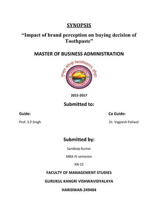 SYNOPSIS
“Impact of brand perception on buying decision of
Toothpaste”
MASTER OF BUSINESS ADMINISTRATION
2015-2017
Submitted to:
Guide: Co Guide:
Prof. S.P.Singh Dr. Vageesh Paliwal
Submitted by:
Sandeep Kumar
MBA IV semester
RN 22
FACULTY OF MANAGEMENT STUDIES
GURUKUL KANGRI VISHWAVIDYALAYA
HARIDWAR-249404
 