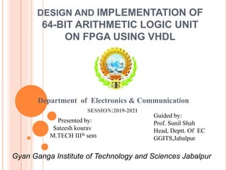 Department of Electronics & Communication
SESSION:2019-2021
Presented by:
Sateesh kourav
M.TECH IIIth sem
Guided by:
Prof. Sunil Shah
Head, Deptt. Of EC
GGITS,Jabalpur
Gyan Ganga Institute of Technology and Sciences Jabalpur
DESIGN AND IMPLEMENTATION OF
64-BIT ARITHMETIC LOGIC UNIT
ON FPGA USING VHDL
 