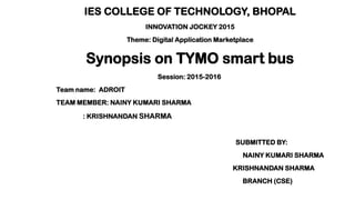 IES COLLEGE OF TECHNOLOGY, BHOPAL
INNOVATION JOCKEY 2015
Theme: Digital Application Marketplace
Synopsis on TYMO smart bus
Session: 2015-2016
Team name: ADROIT
TEAM MEMBER: NAINY KUMARI SHARMA
: KRISHNANDAN SHARMA
SUBMITTED BY:
NAINY KUMARI SHARMA
KRISHNANDAN SHARMA
BRANCH (CSE)
 