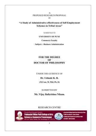 1
A
PROPOSED RESEARCH PROPOSAL
on
“A Study of Administrative effectiveness of Self Employment
Schemes in Tribal Areas”
SUBMITTED TO
UNIVERSITY OF PUNE
Commerce Faculty
Subject: - Business Administration
FOR THE DEGREE
OF
DOCTOR OF PHILOSOPHY
UNDER THE GUIDENCE OF
Dr. Udmale K. R.
(M.Com, M. Phil, Ph. D)
SUBMITTED BY
Mr. Vijay Balkrishna Nikam.
RESEARCH CENTRE
 