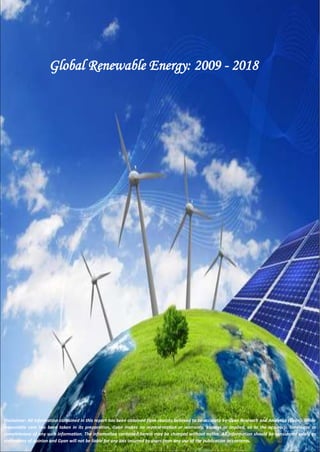 Global Renewable Energy: 2009 - 2018 
Disclaimer: All information contained in this report has been obtained from sources believed to be accurate by Gyan Research and Analytics (Gyan). While 
reasonable care has been taken in its preparation, Gyan makes no representation or warranty, express or implied, as to the accuracy, timeliness or 
completeness of any such information. The information contained herein may be changed without notice. All information should be considered solely as 
statements of opinion and Gyan will not be liable for any loss incurred by users from any use of the publication or contents. 
 