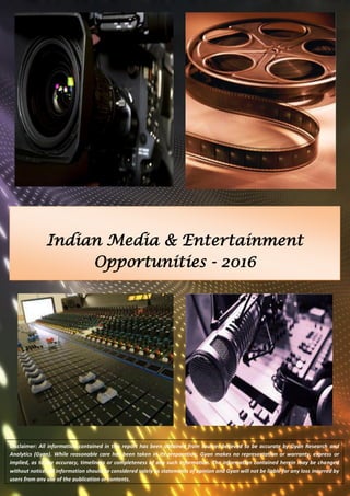 Indian Media & Entertainment Opportunities - 2016 
Disclaimer: All information contained in this report has been obtained from sources believed to be accurate by Gyan Research and Analytics (Gyan). While reasonable care has been taken in its preparation, Gyan makes no representation or warranty, express or implied, as to the accuracy, timeliness or completeness of any such information. The information contained herein may be changed without notice. All information should be considered solely as statements of opinion and Gyan will not be liable for any loss incurred by users from any use of the publication or contents. 
 