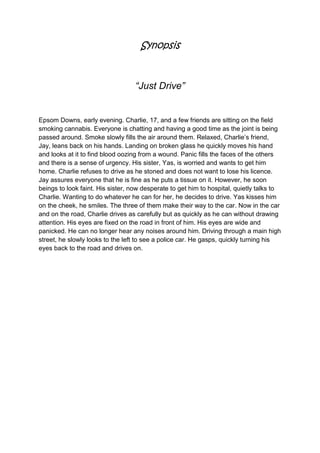 Synopsis


                                   “Just Drive”


Epsom Downs, early evening. Charlie, 17, and a few friends are sitting on the field
smoking cannabis. Everyone is chatting and having a good time as the joint is being
passed around. Smoke slowly fills the air around them. Relaxed, Charlie’s friend,
Jay, leans back on his hands. Landing on broken glass he quickly moves his hand
and looks at it to find blood oozing from a wound. Panic fills the faces of the others
and there is a sense of urgency. His sister, Yas, is worried and wants to get him
home. Charlie refuses to drive as he stoned and does not want to lose his licence.
Jay assures everyone that he is fine as he puts a tissue on it. However, he soon
beings to look faint. His sister, now desperate to get him to hospital, quietly talks to
Charlie. Wanting to do whatever he can for her, he decides to drive. Yas kisses him
on the cheek, he smiles. The three of them make their way to the car. Now in the car
and on the road, Charlie drives as carefully but as quickly as he can without drawing
attention. His eyes are fixed on the road in front of him. His eyes are wide and
panicked. He can no longer hear any noises around him. Driving through a main high
street, he slowly looks to the left to see a police car. He gasps, quickly turning his
eyes back to the road and drives on.
 