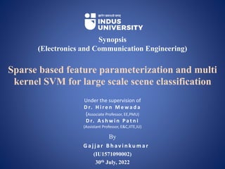 By
G a j j a r B h av i n ku m a r
(IU1571090002)
30th July, 2022
Synopsis
(Electronics and Communication Engineering)
Sparse based feature parameterization and multi
kernel SVM for large scale scene classification
Under the supervision of
D r. H i r e n M e w a d a
(Associate Professor, EE,PMU)
D r. A s h w i n Pa t n i
(Assistant Professor, E&C,IITE,IU)
 