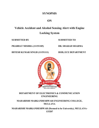 SYNOPSIS
ON
Vehicle Accident and Alcohol Sensing Alert with Engine
Locking System
SUBMITTED BY SUBMITTED TO
PRABHAT MISHRA (11151105) DR. SHARAD SHARMA
HITESH KUMAR SINGH (11151111) HOD, ECE DEPARTMENT
DEPARTMENT OF ELECTRONICS & COMMUNICATION
ENGINEERING
MAHARISHI MARKANDESHWAR ENGINEERING COLLEGE,
MULLANA
MAHARISHI MARKANDESHWAR (Deemed to be University), MULLANA-
133207
 