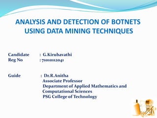 ANALYSIS AND DETECTION OF BOTNETS
USING DATA MINING TECHNIQUES
Candidate : G.Kirubavathi
Reg No : 71010112041
Guide : Dr.R.Anitha
Associate Professor
Department of Applied Mathematics and
Computational Sciences
PSG College of Technology
 
