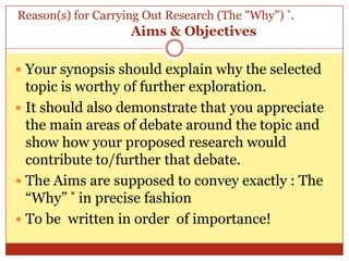 Reason(s) for Carrying Out Research (The "Why") *.
                    Aims & Objectives

 Your synopsis should explain why the selected
  topic is worthy of further exploration.
 It should also demonstrate that you appreciate
  the main areas of debate around the topic and
  show how your proposed research would
  contribute to/further that debate.
 The Aims are supposed to convey exactly : The
  “Why” * in precise fashion
 To be written in order of importance!
 