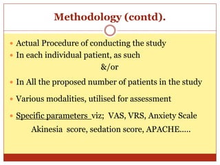 Methodology (contd).

 Actual Procedure of conducting the study
 In each individual patient, as such
                         &/or
 In All the proposed number of patients in the study

 Various modalities, utilised for assessment

 Specific parameters viz; VAS, VRS, Anxiety Scale
      Akinesia score, sedation score, APACHE.....
 