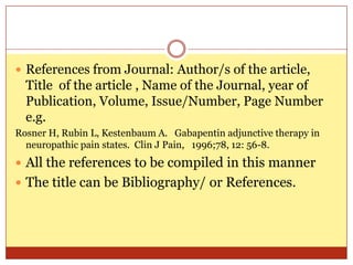  References from Journal: Author/s of the article,
  Title of the article , Name of the Journal, year of
  Publication, Volume, Issue/Number, Page Number
  e.g.
Rosner H, Rubin L, Kestenbaum A. Gabapentin adjunctive therapy in
  neuropathic pain states. Clin J Pain, 1996;78, 12: 56-8.
 All the references to be compiled in this manner
 The title can be Bibliography/ or References.
 