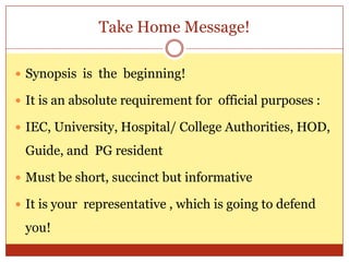 Take Home Message!

 Synopsis is the beginning!

 It is an absolute requirement for official purposes :

 IEC, University, Hospital/ College Authorities, HOD,

 Guide, and PG resident

 Must be short, succinct but informative

 It is your representative , which is going to defend

 you!
 