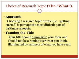 Choice of Research Topic (The "What").

 Approach
   Choosing a research topic or title (i.e., getting
  started) is perhaps the most difficult part of
  writing a synopsis.
 Framing the Title
     Your title should summarise your topic and
    should not be a ramble over what you think,
    illuminated by snippets of what you have read.
 