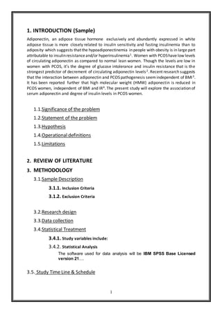 1
1. INTRODUCTION (Sample)
Adiponectin, an adipose tissue hormone exclusively and abundantly expressed in white
adipose tissue is more closely related to insulin sensitivity and fasting insulinemia than to
adiposity, which suggests that the hypoadiponectinemia inpeople with obesity is in large part
attributable to insulinresistanceand/or hyperinsulinemia1. Women with PCOShave low levels
of circulating adiponectin as compared to normal lean women. Though the levels are low in
women with PCOS, it’s the degree of glucose intolerance and insulin resistance that is the
strongest predictor of decrement of circulating adiponectin levels2. Recent research suggests
that the interaction between adiponectin and PCOS pathogenesis seemindependent of BMI3.
It has been reported further that high molecular weight (HMW) adiponectin is reduced in
PCOS women, independent of BMI and IR4. The present study will explore the association of
serum adiponectin and degree of insulin levels in PCOS women.
1.1.Significance of the problem
1.2.Statement of the problem
1.3.Hypothesis
1.4.Operational definitions
1.5.Limitations
2. REVIEW OF LITERATURE
3. METHODOLOGY
3.1.Sample Description
3.1.1. Inclusion Criteria
3.1.2. Exclusion Criteria
3.2.Research design
3.3.Data collection
3.4.Statistical Treatment
3.4.1. Study variables include:
3.4.2. Statistical Analysis
The software used for data analysis will be IBM SPSS Base Licensed
version 21……
3.5. Study Time Line & Schedule
 
