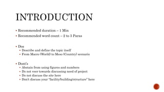  Recommended duration – 1 Min
 Recommended word count – 2 to 3 Paras
 Dos
 Describe and define the topic itself
 From Macro (World) to Meso (Country) scenario
 Dont’s
 Abstain from using figures and numbers
 Do not veer towards discussing need of project
 Do not discuss the site here
 Don’t discuss your “facility/building/structure” here
 