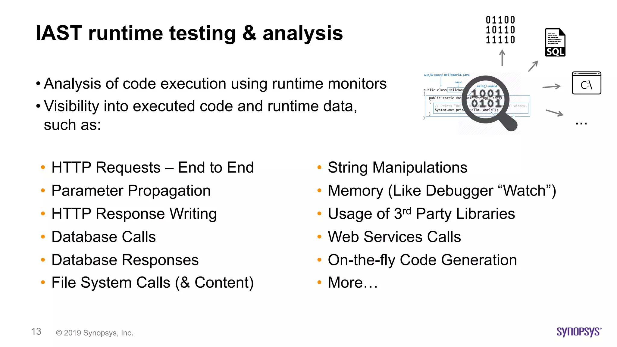 © 2019 Synopsys, Inc.13
IAST runtime testing & analysis
• Analysis of code execution using runtime monitors
• Visibility into executed code and runtime data,
such as:
• HTTP Requests – End to End
• Parameter Propagation
• HTTP Response Writing
• Database Calls
• Database Responses
• File System Calls (& Content)
• String Manipulations
• Memory (Like Debugger “Watch”)
• Usage of 3rd Party Libraries
• Web Services Calls
• On-the-fly Code Generation
• More…
…
 