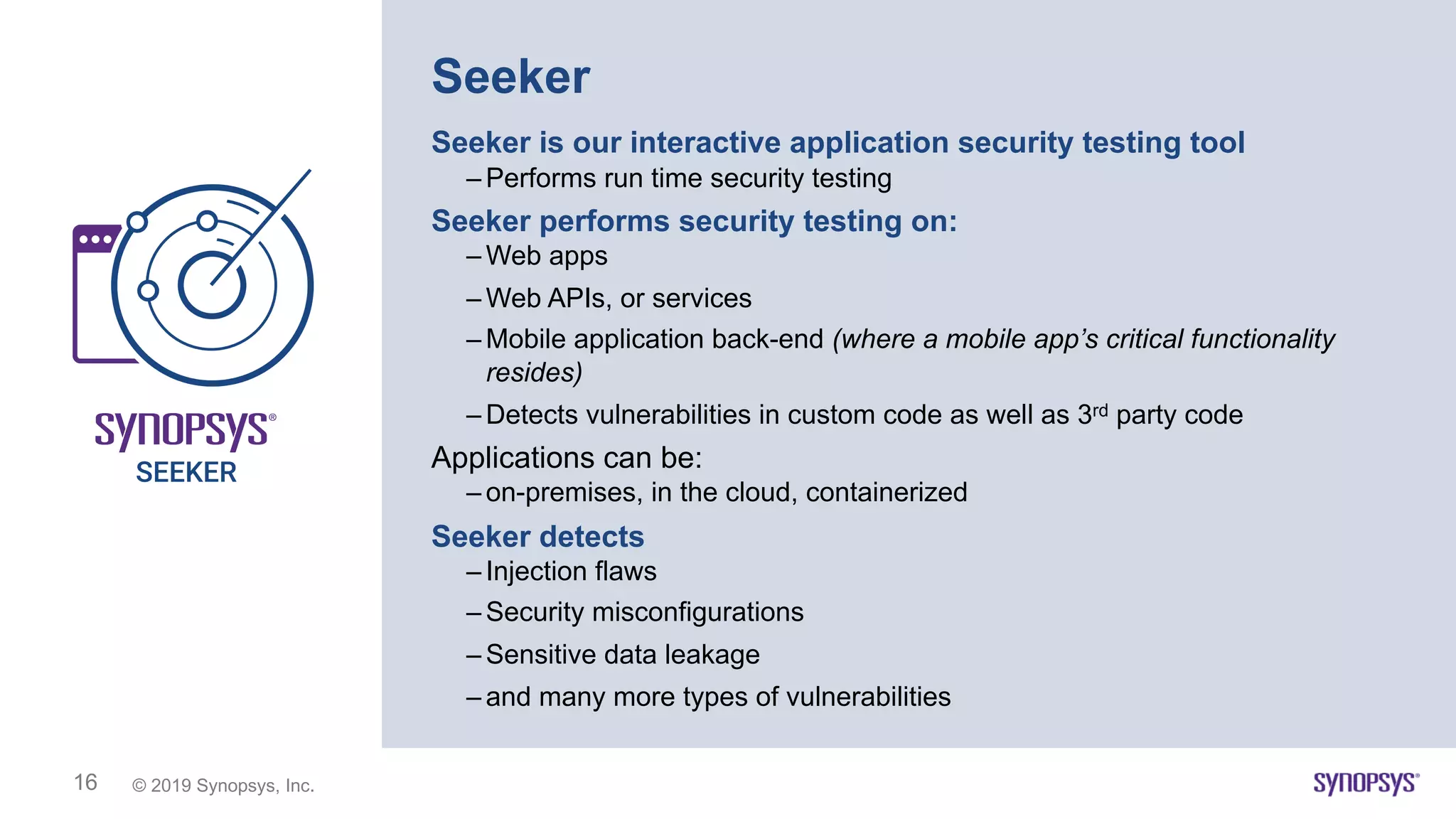 © 2019 Synopsys, Inc.16
Seeker
Seeker is our interactive application security testing tool
– Performs run time security testing
Seeker performs security testing on:
– Web apps
– Web APIs, or services
– Mobile application back-end (where a mobile app’s critical functionality
resides)
– Detects vulnerabilities in custom code as well as 3rd party code
Applications can be:
– on-premises, in the cloud, containerized
Seeker detects
– Injection flaws
– Security misconfigurations
– Sensitive data leakage
– and many more types of vulnerabilities
 