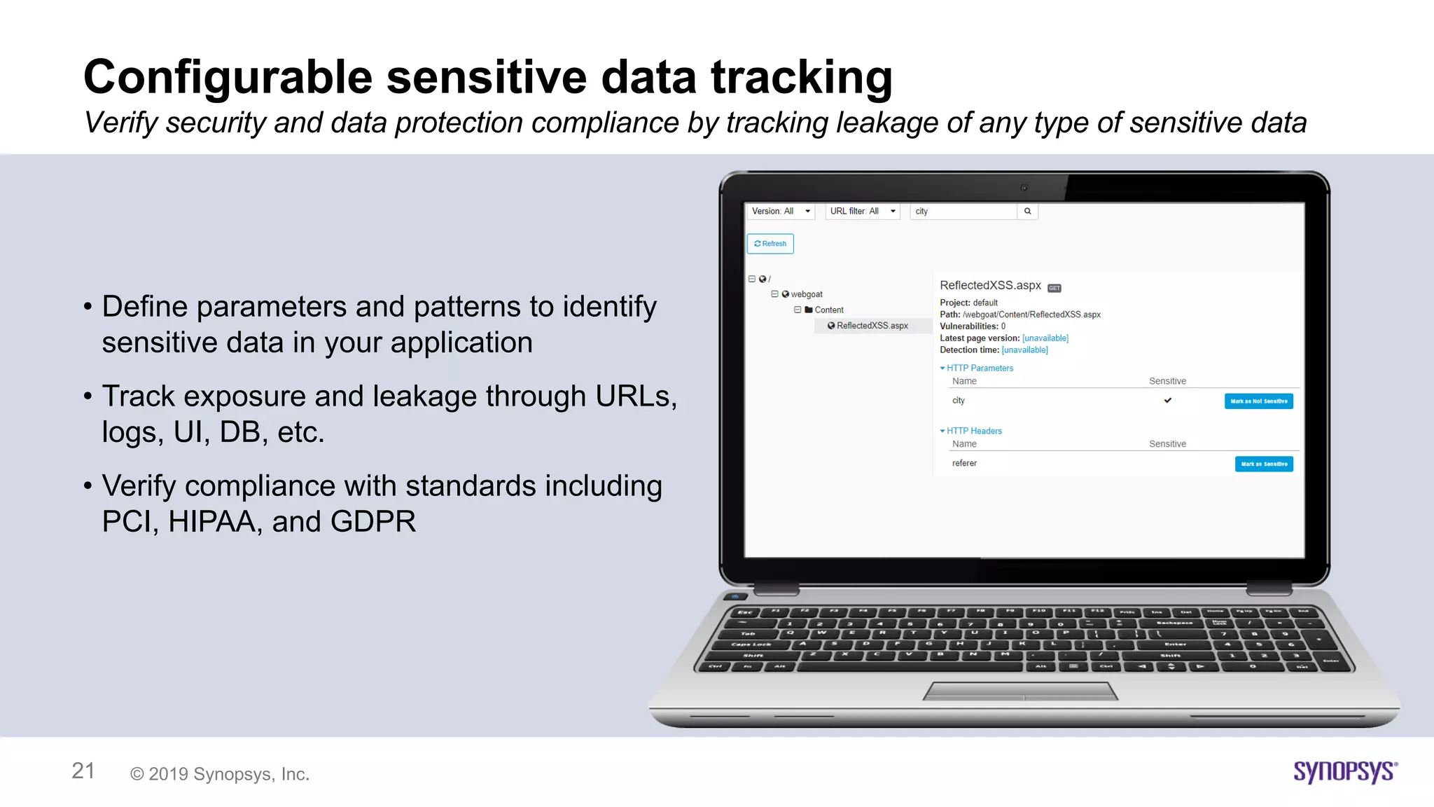 © 2019 Synopsys, Inc.21
Configurable sensitive data tracking
• Define parameters and patterns to identify
sensitive data in your application
• Track exposure and leakage through URLs,
logs, UI, DB, etc.
• Verify compliance with standards including
PCI, HIPAA, and GDPR
Verify security and data protection compliance by tracking leakage of any type of sensitive data
 