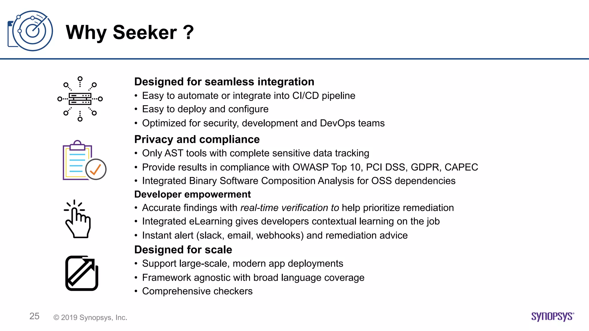 © 2019 Synopsys, Inc.25
Why Seeker ?
Designed for seamless integration
• Easy to automate or integrate into CI/CD pipeline
• Easy to deploy and configure
• Optimized for security, development and DevOps teams
Privacy and compliance
• Only AST tools with complete sensitive data tracking
• Provide results in compliance with OWASP Top 10, PCI DSS, GDPR, CAPEC
• Integrated Binary Software Composition Analysis for OSS dependencies
Developer empowerment
• Accurate findings with real-time verification to help prioritize remediation
• Integrated eLearning gives developers contextual learning on the job
• Instant alert (slack, email, webhooks) and remediation advice
Designed for scale
• Support large-scale, modern app deployments
• Framework agnostic with broad language coverage
• Comprehensive checkers
 