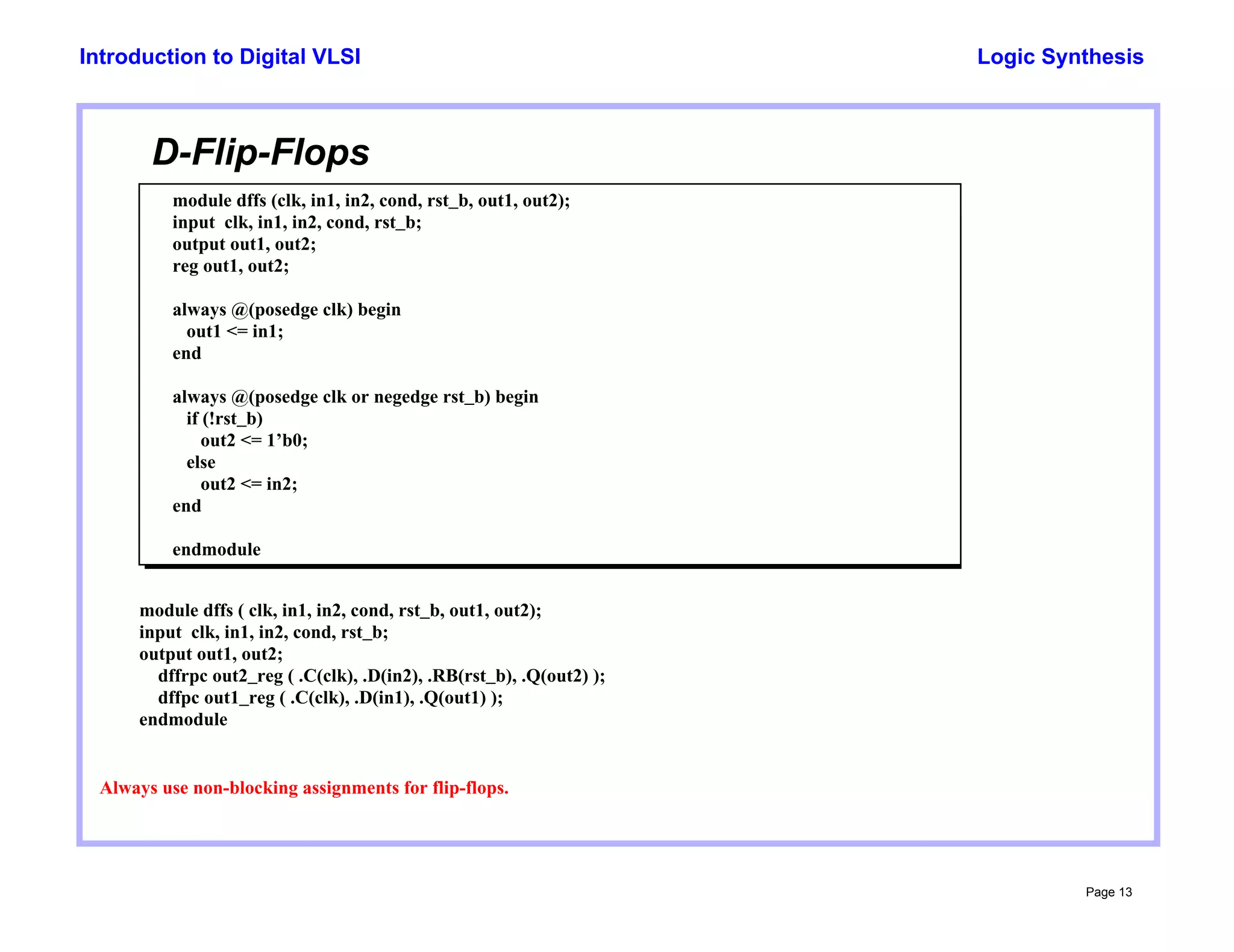 Logic Synthesis
Page 13
Introduction to Digital VLSI
D-Flip-Flops
module dffs (clk, in1, in2, cond, rst_b, out1, out2);
input clk, in1, in2, cond, rst_b;
output out1, out2;
reg out1, out2;
always @(posedge clk) begin
out1 <= in1;
end
always @(posedge clk or negedge rst_b) begin
if (!rst_b)
out2 <= 1’b0;
else
out2 <= in2;
end
endmodule
Always use non-blocking assignments for flip-flops.
module dffs ( clk, in1, in2, cond, rst_b, out1, out2);
input clk, in1, in2, cond, rst_b;
output out1, out2;
dffrpc out2_reg ( .C(clk), .D(in2), .RB(rst_b), .Q(out2) );
dffpc out1_reg ( .C(clk), .D(in1), .Q(out1) );
endmodule
 