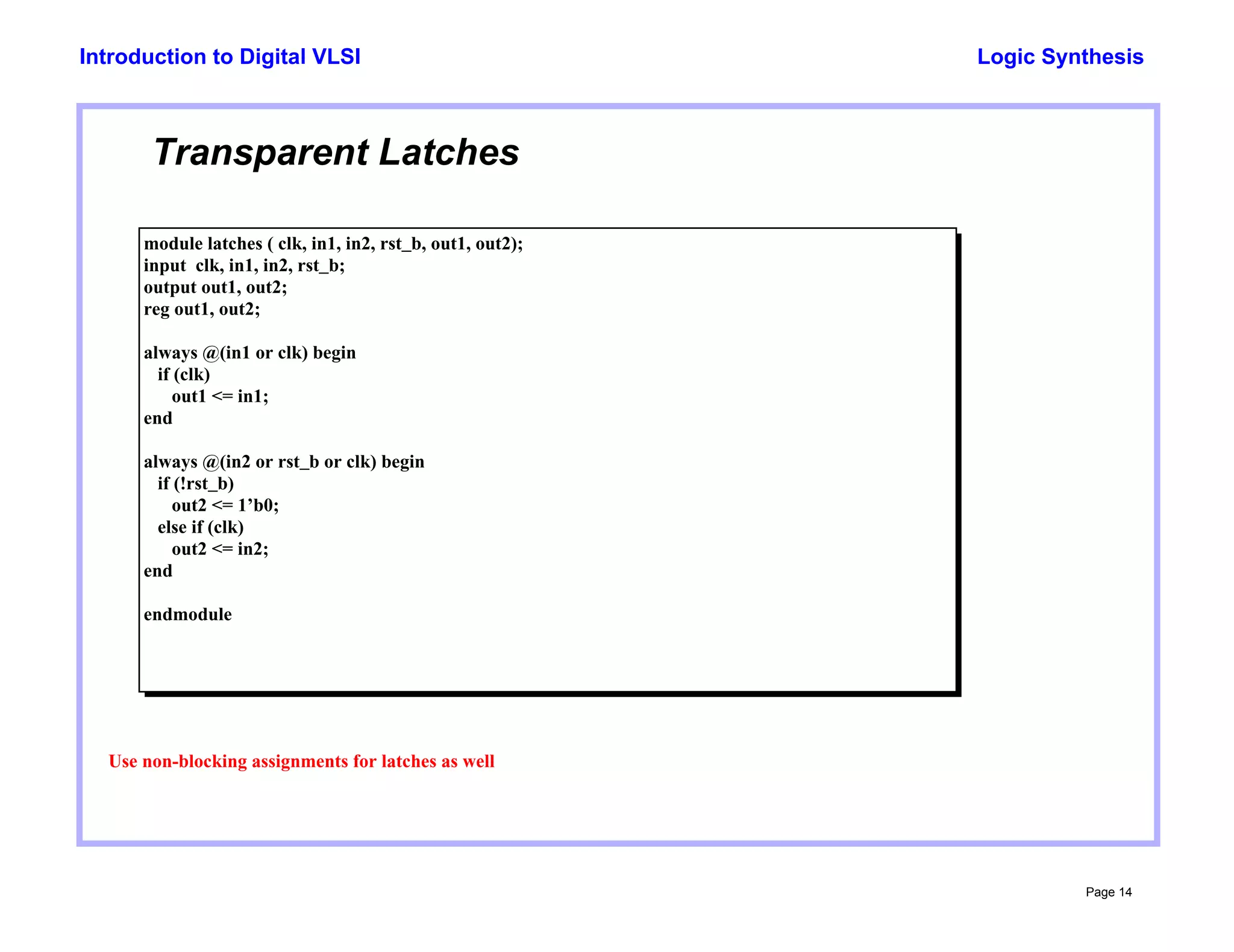 Logic Synthesis
Page 14
Introduction to Digital VLSI
Transparent Latches
module latches ( clk, in1, in2, rst_b, out1, out2);
input clk, in1, in2, rst_b;
output out1, out2;
reg out1, out2;
always @(in1 or clk) begin
if (clk)
out1 <= in1;
end
always @(in2 or rst_b or clk) begin
if (!rst_b)
out2 <= 1’b0;
else if (clk)
out2 <= in2;
end
endmodule
Use non-blocking assignments for latches as well
 