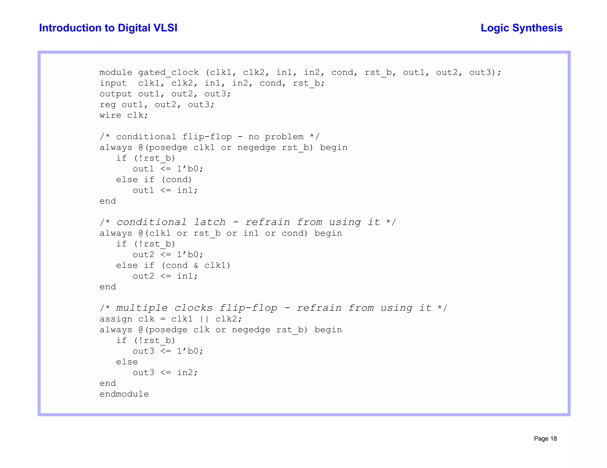 Logic Synthesis
Page 18
Introduction to Digital VLSI
module gated_clock (clk1, clk2, in1, in2, cond, rst_b, out1, out2, out3);
input clk1, clk2, in1, in2, cond, rst_b;
output out1, out2, out3;
reg out1, out2, out3;
wire clk;
/* conditional flip-flop - no problem */
always @(posedge clk1 or negedge rst_b) begin
if (!rst_b)
out1 <= 1’b0;
else if (cond)
out1 <= in1;
end
/* conditional latch - refrain from using it */
always @(clk1 or rst_b or in1 or cond) begin
if (!rst_b)
out2 <= 1’b0;
else if (cond & clk1)
out2 <= in1;
end
/* multiple clocks flip-flop - refrain from using it */
assign clk = clk1 || clk2;
always @(posedge clk or negedge rst_b) begin
if (!rst_b)
out3 <= 1’b0;
else
out3 <= in2;
end
endmodule
 