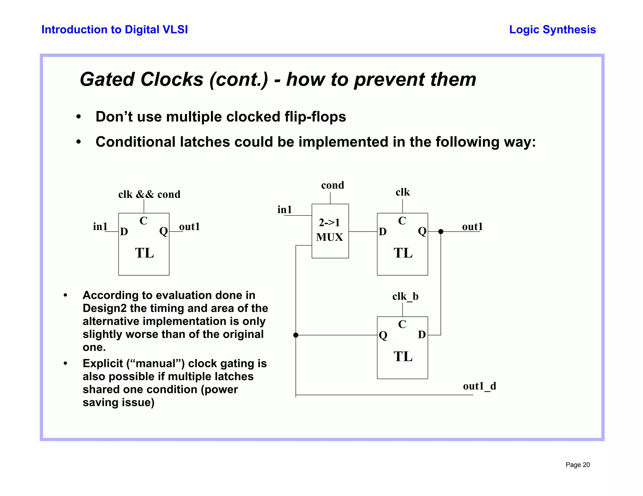 Logic Synthesis
Page 20
Introduction to Digital VLSI
Gated Clocks (cont.) - how to prevent them
• Don’t use multiple clocked flip-flops
• Conditional latches could be implemented in the following way:
C
D Q
TL
in1 out1
clk && cond
C
D Q
TL
in1
out1
C
Q D
TL
clk_b
clk
2->1
MUX
cond
out1_d
• According to evaluation done in
Design2 the timing and area of the
alternative implementation is only
slightly worse than of the original
one.
• Explicit (“manual”) clock gating is
also possible if multiple latches
shared one condition (power
saving issue)
 