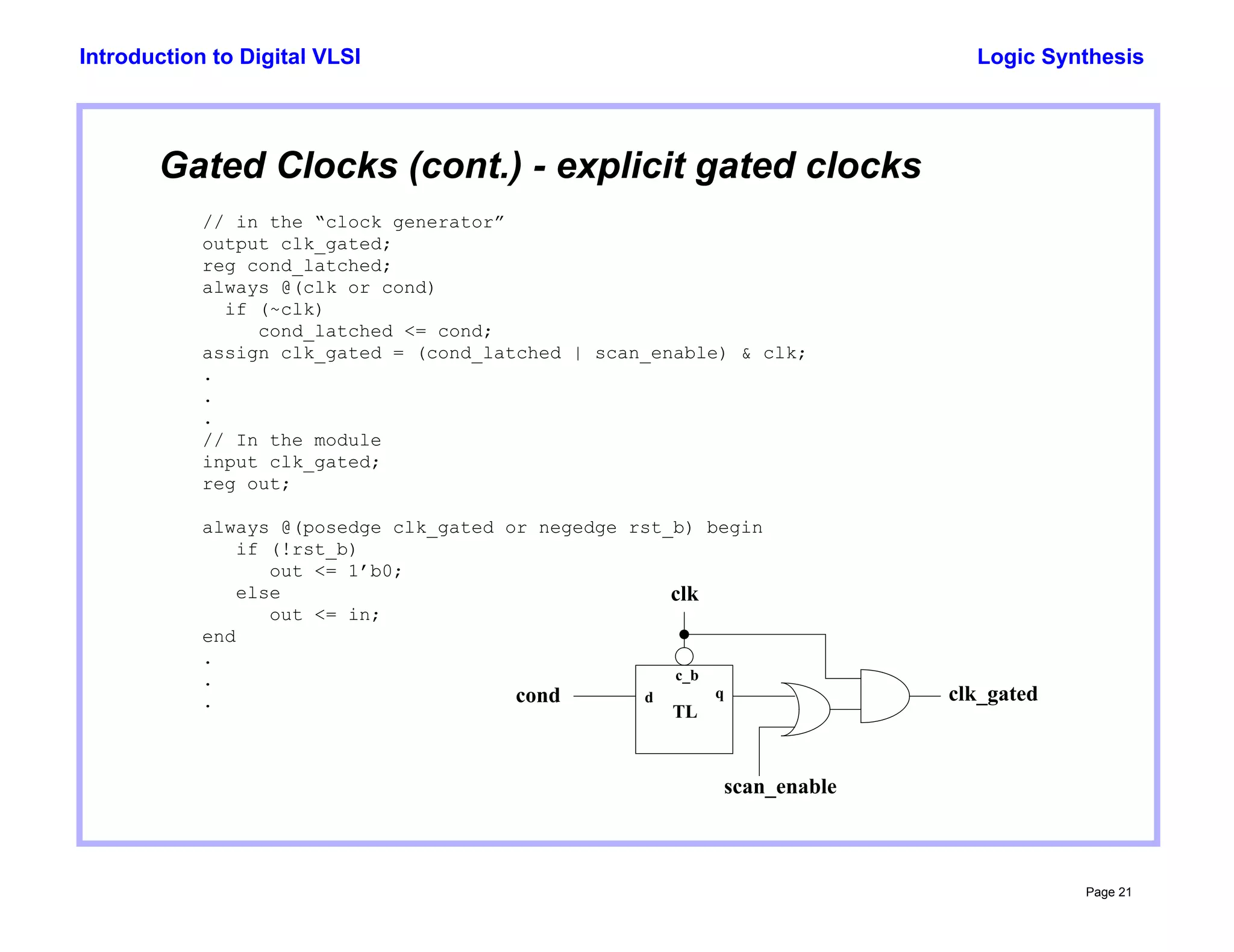 Logic Synthesis
Page 21
Introduction to Digital VLSI
// in the “clock generator”
output clk_gated;
reg cond_latched;
always @(clk or cond)
if (~clk)
cond_latched <= cond;
assign clk_gated = (cond_latched | scan_enable) & clk;
.
.
.
// In the module
input clk_gated;
reg out;
always @(posedge clk_gated or negedge rst_b) begin
if (!rst_b)
out <= 1’b0;
else
out <= in;
end
.
.
.
Gated Clocks (cont.) - explicit gated clocks
c_b
d q
TL
clk
cond
scan_enable
clk_gated
 