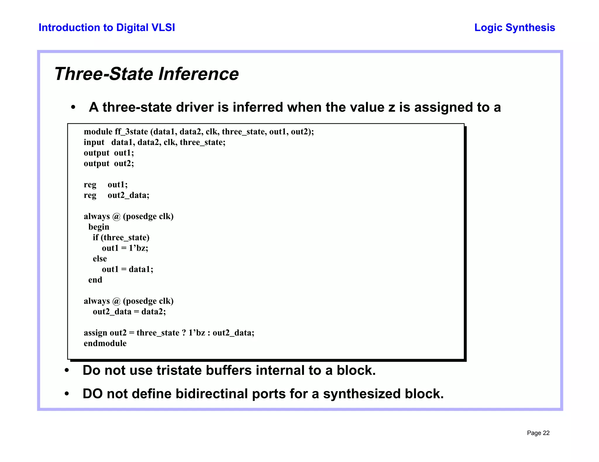 Logic Synthesis
Page 22
Introduction to Digital VLSI
Three-State Inference
• A three-state driver is inferred when the value z is assigned to a
module ff_3state (data1, data2, clk, three_state, out1, out2);
input data1, data2, clk, three_state;
output out1;
output out2;
reg out1;
reg out2_data;
always @ (posedge clk)
begin
if (three_state)
out1 = 1’bz;
else
out1 = data1;
end
always @ (posedge clk)
out2_data = data2;
assign out2 = three_state ? 1’bz : out2_data;
endmodule
• Do not use tristate buffers internal to a block.
• DO not define bidirectinal ports for a synthesized block.
 