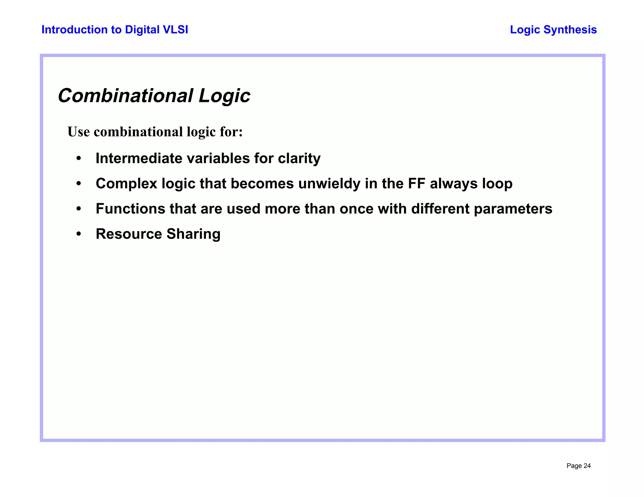Logic Synthesis
Page 24
Introduction to Digital VLSI
Combinational Logic
Use combinational logic for:
• Intermediate variables for clarity
• Complex logic that becomes unwieldy in the FF always loop
• Functions that are used more than once with different parameters
• Resource Sharing
 
